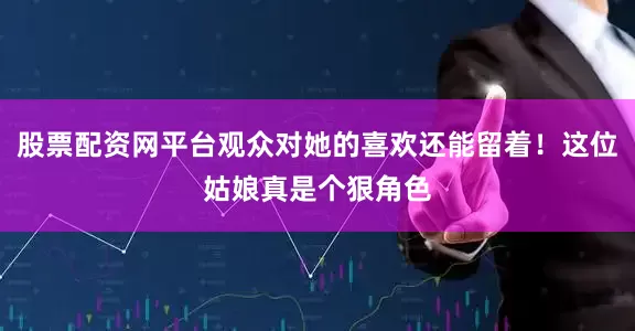 股票配资网平台观众对她的喜欢还能留着！这位姑娘真是个狠角色