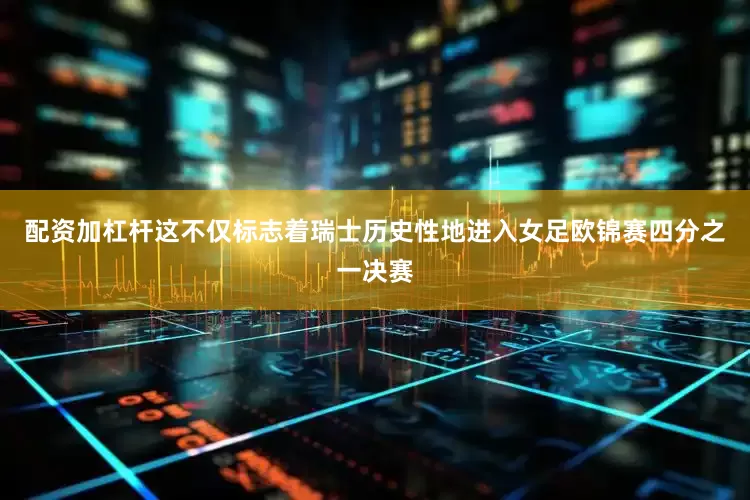 配资加杠杆这不仅标志着瑞士历史性地进入女足欧锦赛四分之一决赛